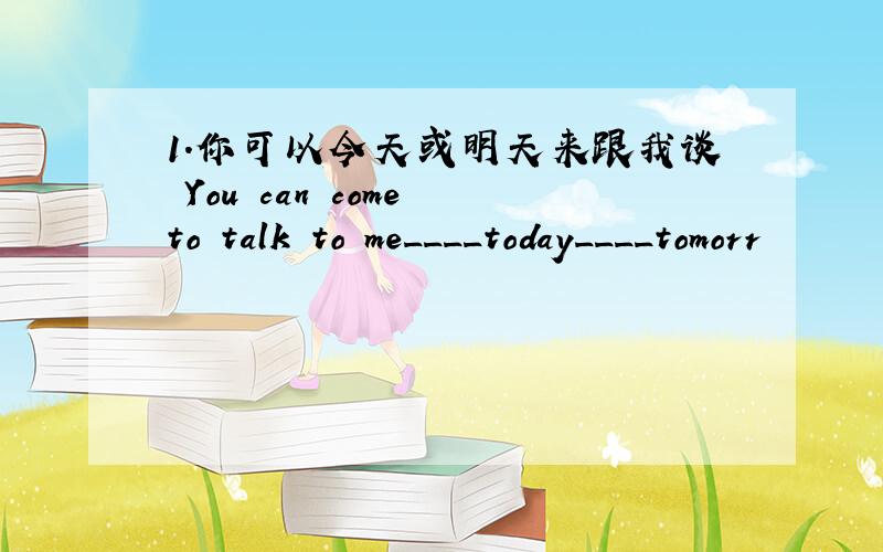 1.你可以今天或明天来跟我谈 You can come to talk to me____today____tomorr