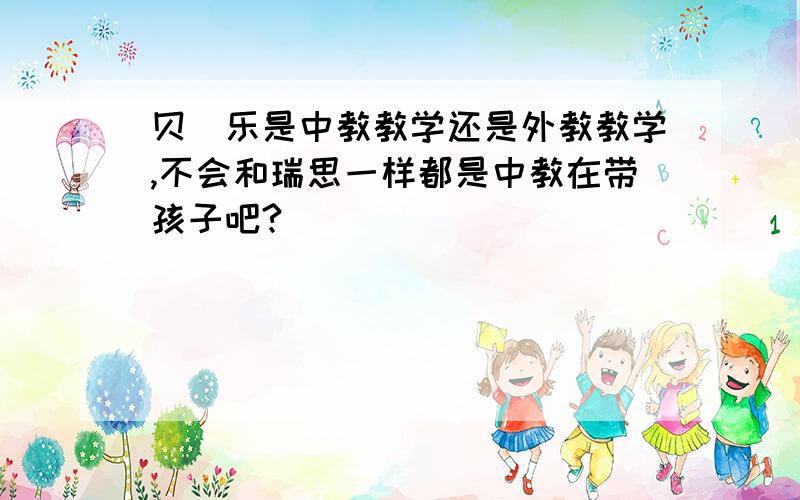 贝_乐是中教教学还是外教教学,不会和瑞思一样都是中教在带孩子吧?