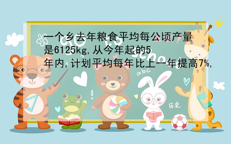 一个乡去年粮食平均每公顷产量是6125kg,从今年起的5年内,计划平均每年比上一年提高7%,