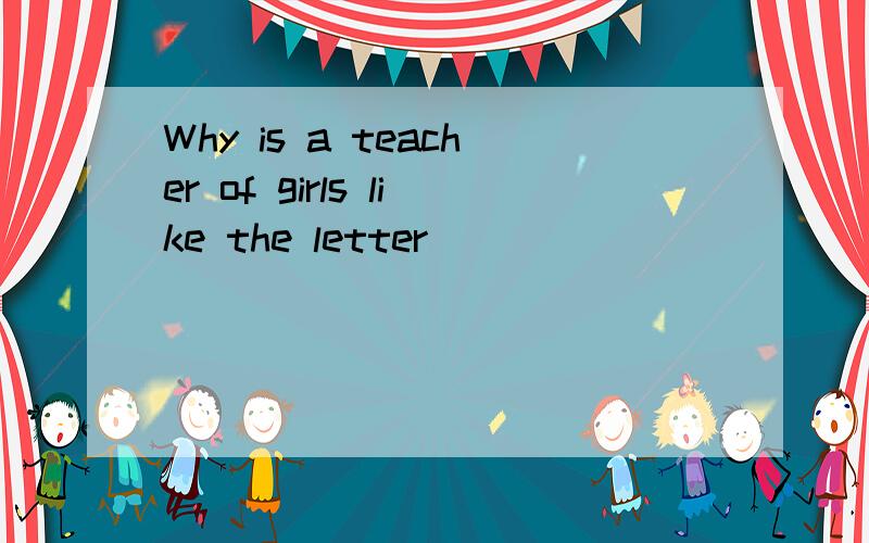 Why is a teacher of girls like the letter