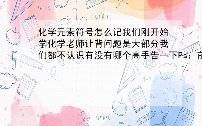 化学元素符号怎么记我们刚开始学化学老师让背问题是大部分我们都不认识有没有哪个高手告一下Ps：前二十个我基本背会了 但老师