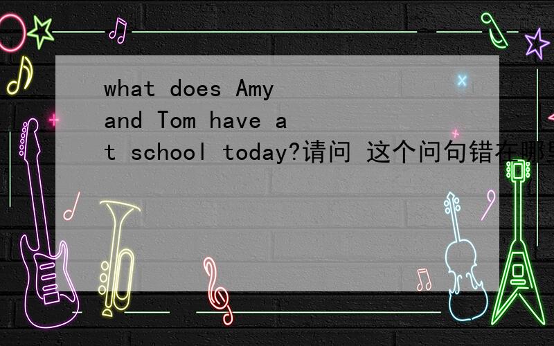 what does Amy and Tom have at school today?请问 这个问句错在哪里?