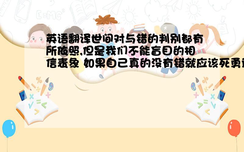 英语翻译世间对与错的判别都有所依照,但是我们不能盲目的相信表象 如果自己真的没有错就应该死勇敢向前 而不是被周边所影响让