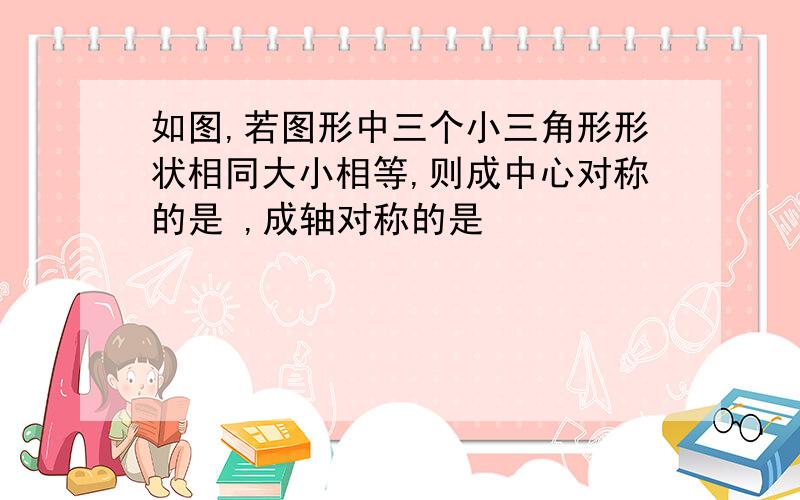 如图,若图形中三个小三角形形状相同大小相等,则成中心对称的是 ,成轴对称的是