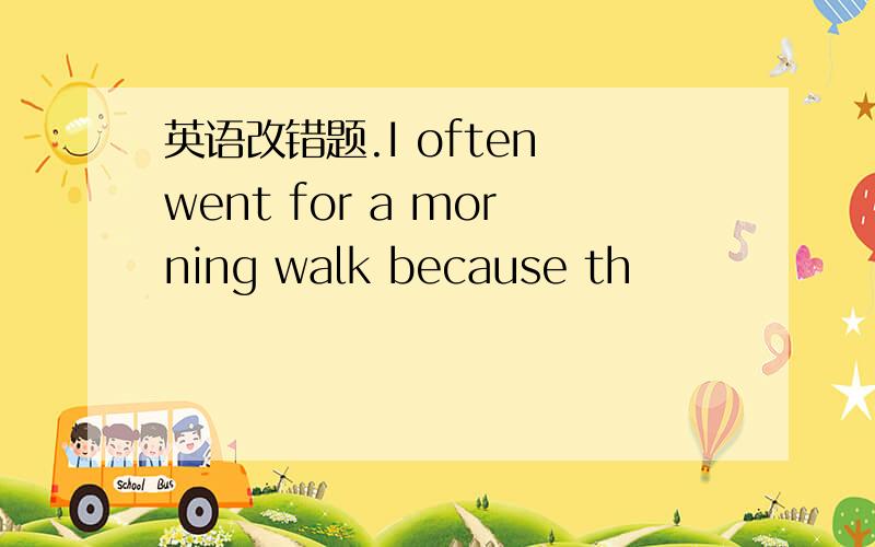 英语改错题.I often went for a morning walk because th