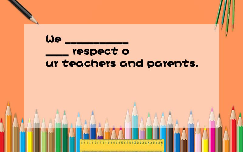 We _______________ respect our teachers and parents.