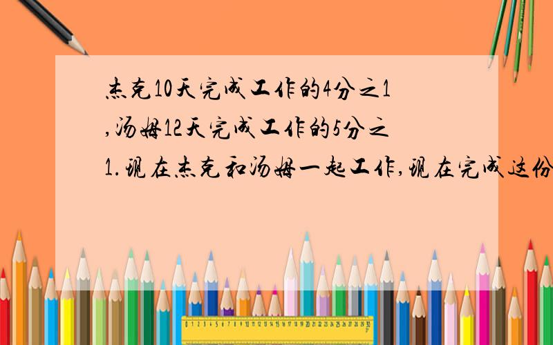 杰克10天完成工作的4分之1,汤姆12天完成工作的5分之1.现在杰克和汤姆一起工作,现在完成这份工作需要多少天?