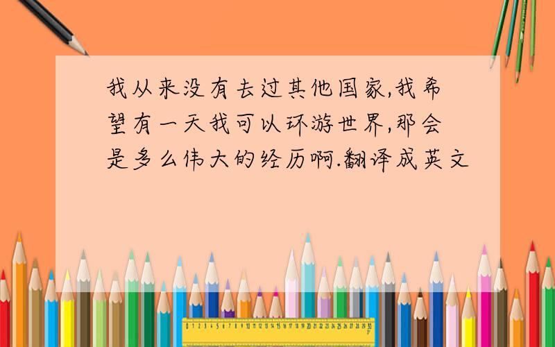 我从来没有去过其他国家,我希望有一天我可以环游世界,那会是多么伟大的经历啊.翻译成英文