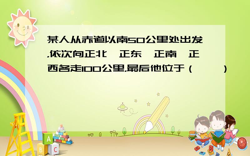 某人从赤道以南50公里处出发，依次向正北、正东、正南、正西各走100公里，最后他位于（　　）