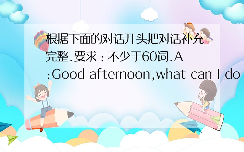 根据下面的对话开头把对话补充完整.要求：不少于60词.A:Good afternoon,what can I do fo