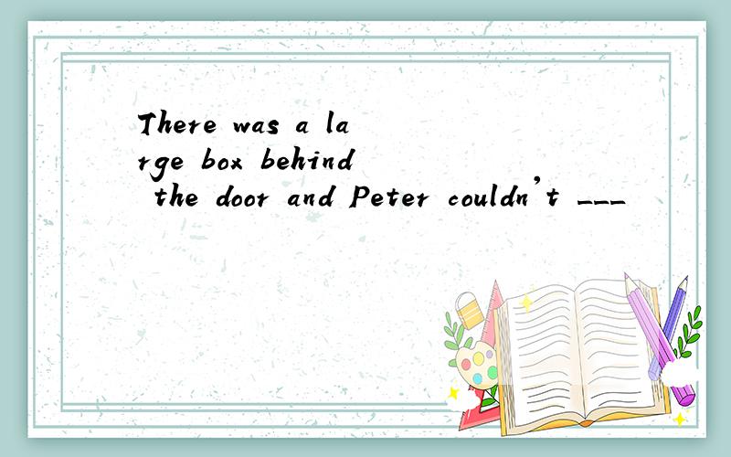 There was a large box behind the door and Peter couldn't ___