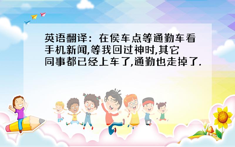 英语翻译：在侯车点等通勤车看手机新闻,等我回过神时,其它同事都已经上车了,通勤也走掉了.