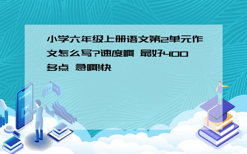 小学六年级上册语文第2单元作文怎么写?速度啊 最好400多点 急啊!快