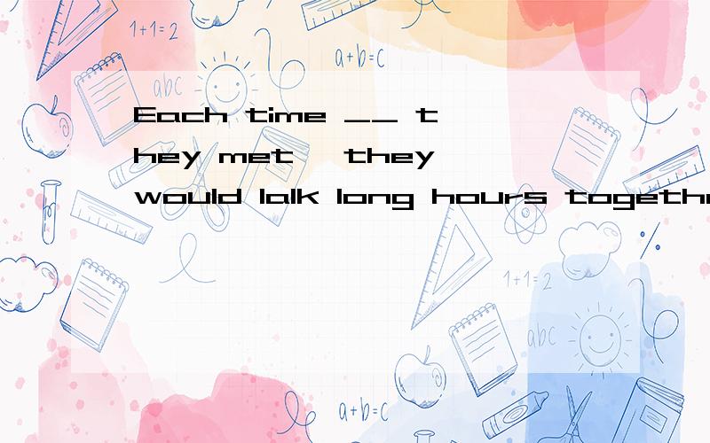 Each time __ they met ,they would lalk long hours together.