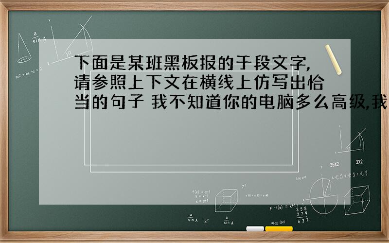 下面是某班黑板报的于段文字,请参照上下文在横线上仿写出恰当的句子 我不知道你的电脑多么高级,我知想知