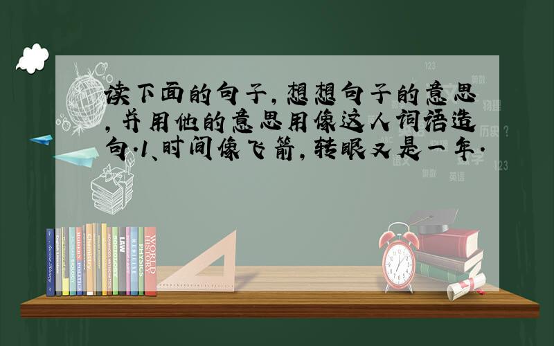 读下面的句子,想想句子的意思,并用他的意思用像这人词语造句.1、时间像飞箭,转眼又是一年.