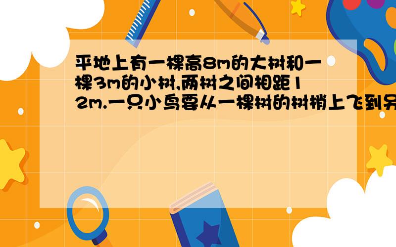 平地上有一棵高8m的大树和一棵3m的小树,两树之间相距12m.一只小鸟要从一棵树的树梢上飞到另一棵的树梢上