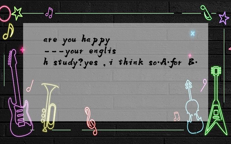 are you happy ---your english study?yes ,i think so.A.for B.