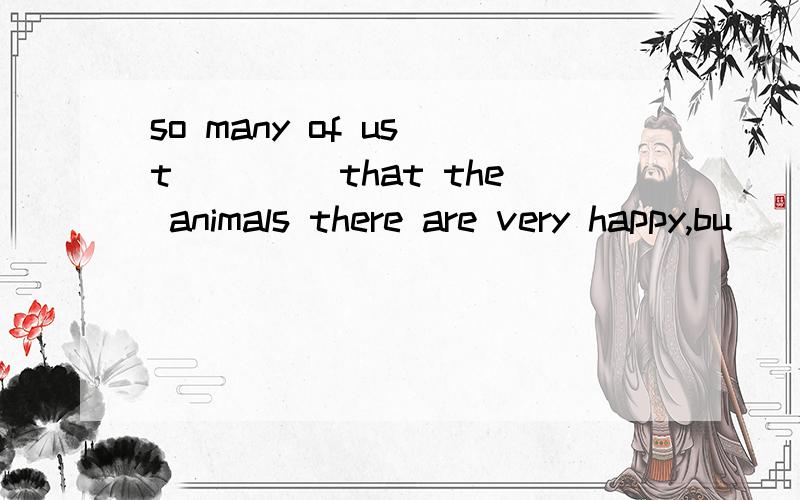 so many of us t____ that the animals there are very happy,bu