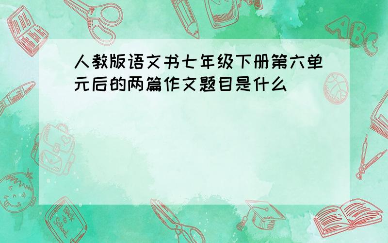 人教版语文书七年级下册第六单元后的两篇作文题目是什么