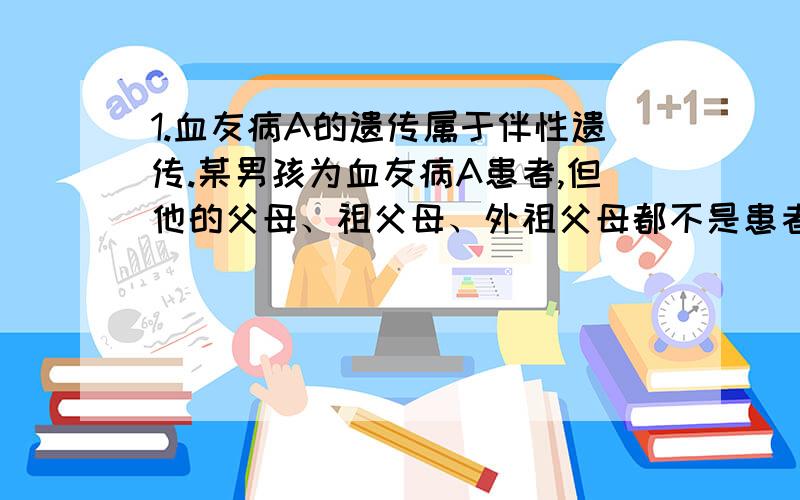 1.血友病A的遗传属于伴性遗传.某男孩为血友病A患者,但他的父母、祖父母、外祖父母都不是患者.血友病A基因在该家族中传递