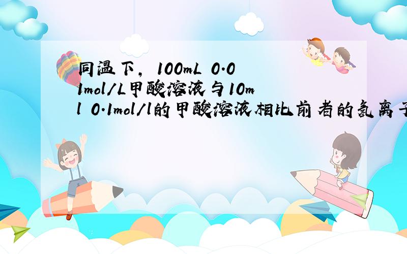 同温下, 100mL 0.01mol/L甲酸溶液与10ml 0.1mol/l的甲酸溶液相比前者的氢离子的物质的量浓度大还