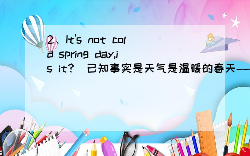 2、It's not cold spring day,is it?（已知事实是天气是温暖的春天--warm spring