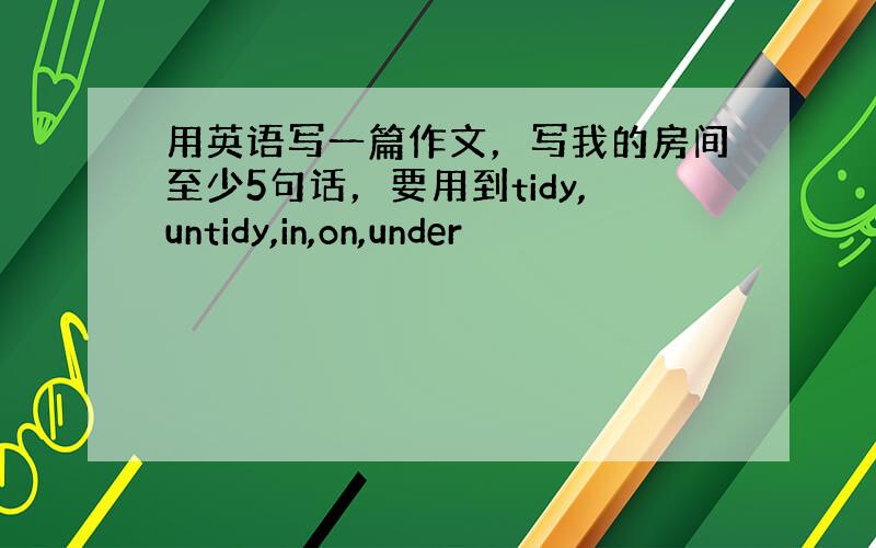 用英语写一篇作文，写我的房间至少5句话，要用到tidy,untidy,in,on,under