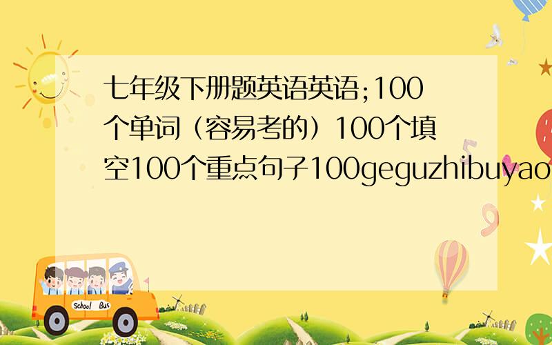 七年级下册题英语英语;100个单词（容易考的）100个填空100个重点句子100geguzhibuyaole