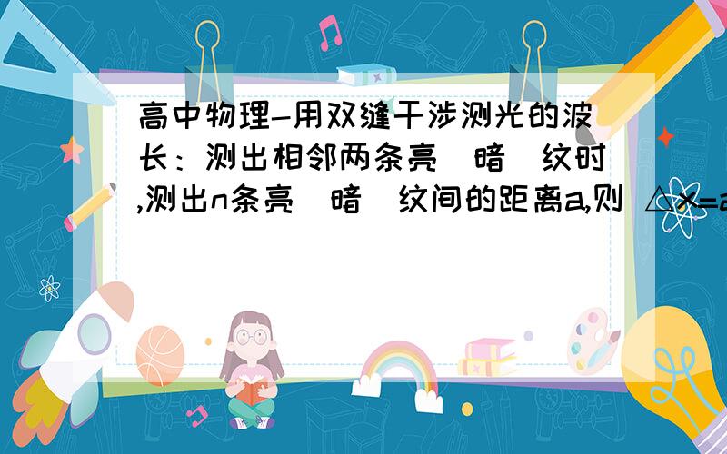 高中物理-用双缝干涉测光的波长：测出相邻两条亮(暗)纹时,测出n条亮(暗)纹间的距离a,则 △x=a/(n-1).