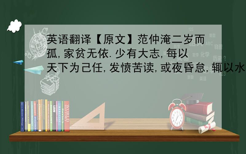 英语翻译【原文】范仲淹二岁而孤,家贫无依.少有大志,每以天下为己任,发愤苦读,或夜昏怠,辄以水沃面；食不给,啖粥而读.‖