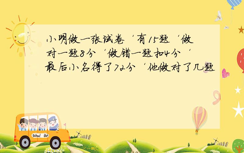 小明做一张试卷‘有15题‘做对一题8分‘做错一题扣4分‘最后小名得了72分‘他做对了几题