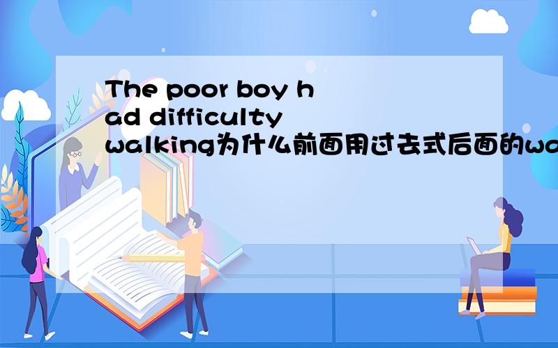 The poor boy had difficulty walking为什么前面用过去式后面的walk用现在进行时呢?