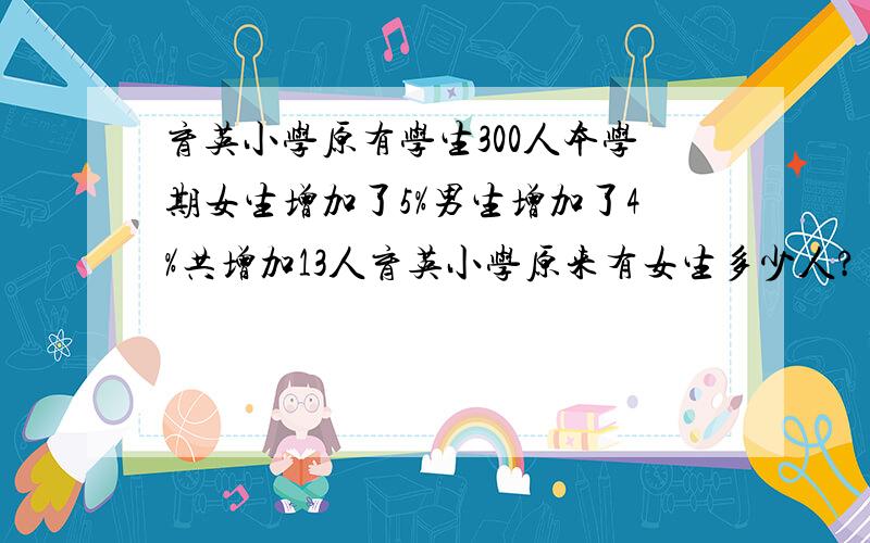 育英小学原有学生300人本学期女生增加了5%男生增加了4%共增加13人育英小学原来有女生多少人?