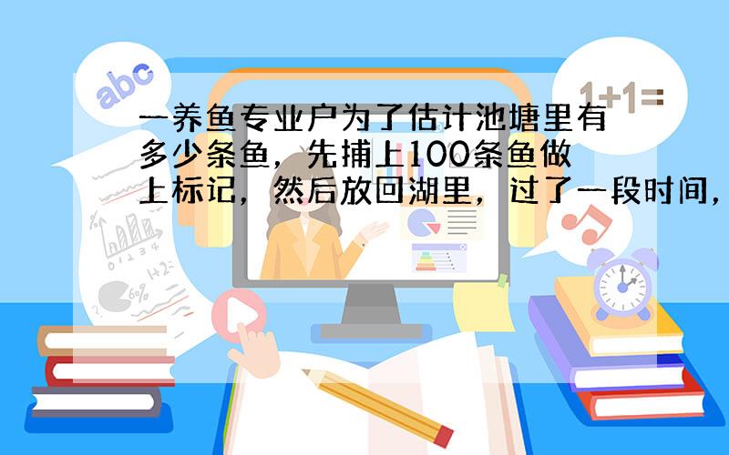 一养鱼专业户为了估计池塘里有多少条鱼，先捕上100条鱼做上标记，然后放回湖里，过了一段时间，待带标记的鱼完全混合于鱼群后