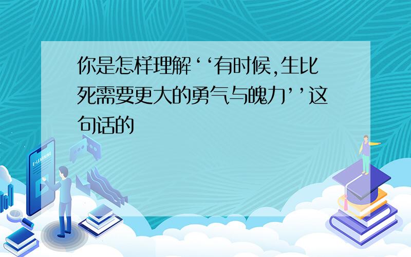 你是怎样理解‘‘有时候,生比死需要更大的勇气与魄力’’这句话的