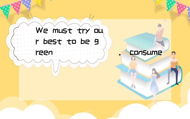 We must try our best to be green _______.(consume)