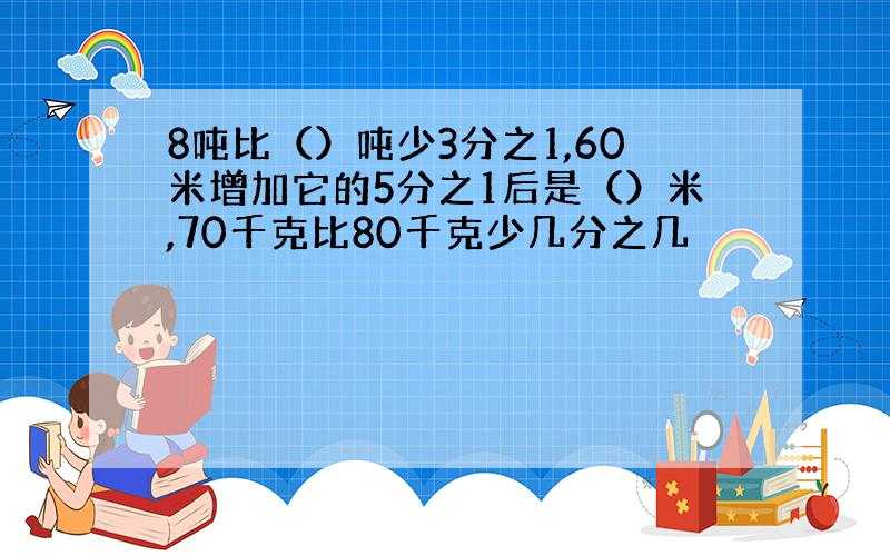 8吨比（）吨少3分之1,60米增加它的5分之1后是（）米,70千克比80千克少几分之几