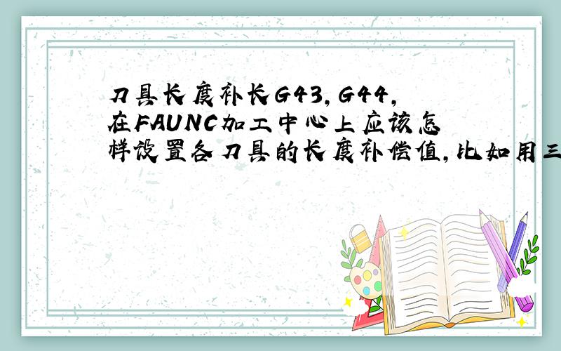 刀具长度补长G43,G44,在FAUNC加工中心上应该怎样设置各刀具的长度补偿值,比如用三把铣刀,它们的长度补偿值该如何