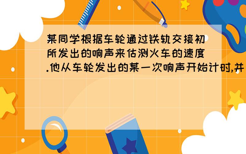 某同学根据车轮通过铁轨交接初所发出的响声来估测火车的速度.他从车轮发出的某一次响声开始计时,并同时数车轮发出响声的次数.