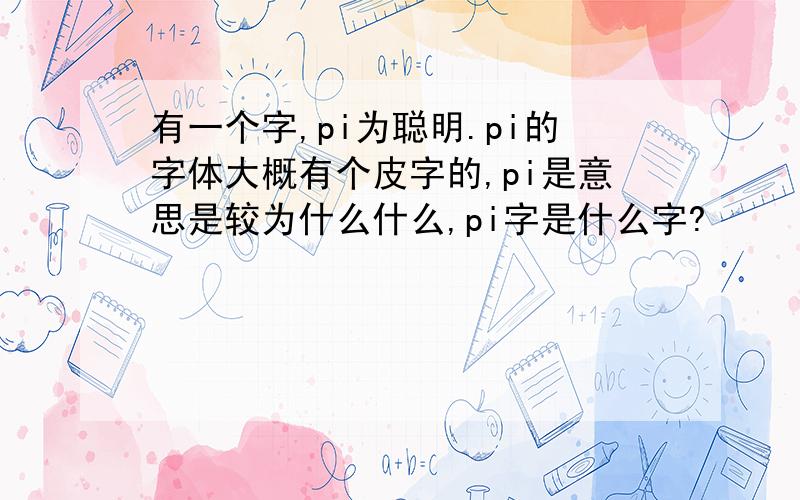 有一个字,pi为聪明.pi的字体大概有个皮字的,pi是意思是较为什么什么,pi字是什么字?