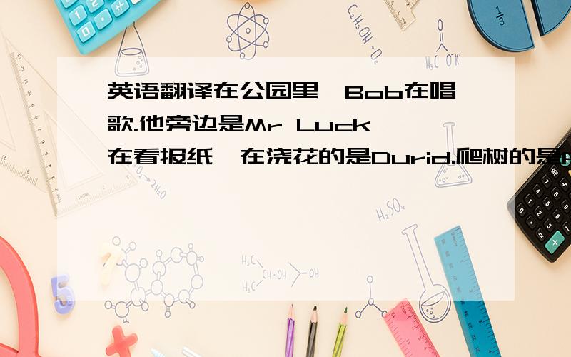 英语翻译在公园里,Bob在唱歌.他旁边是Mr Luck,在看报纸,在浇花的是Durid.爬树的是Peter.Pasfly