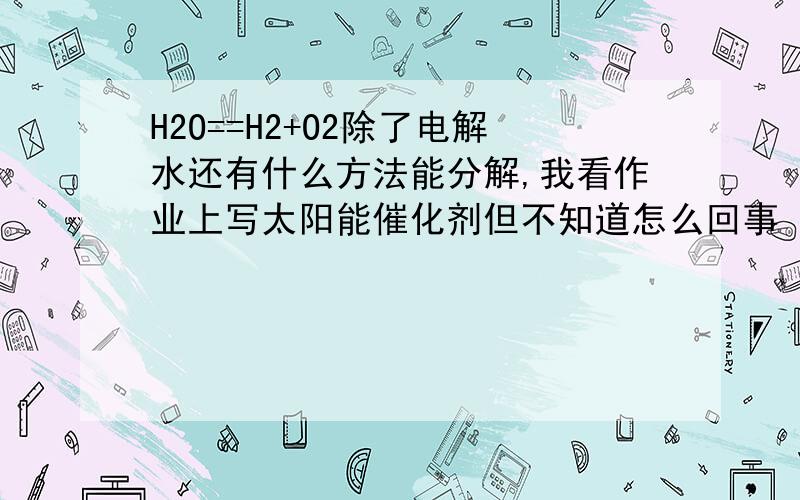 H2O==H2+O2除了电解水还有什么方法能分解,我看作业上写太阳能催化剂但不知道怎么回事