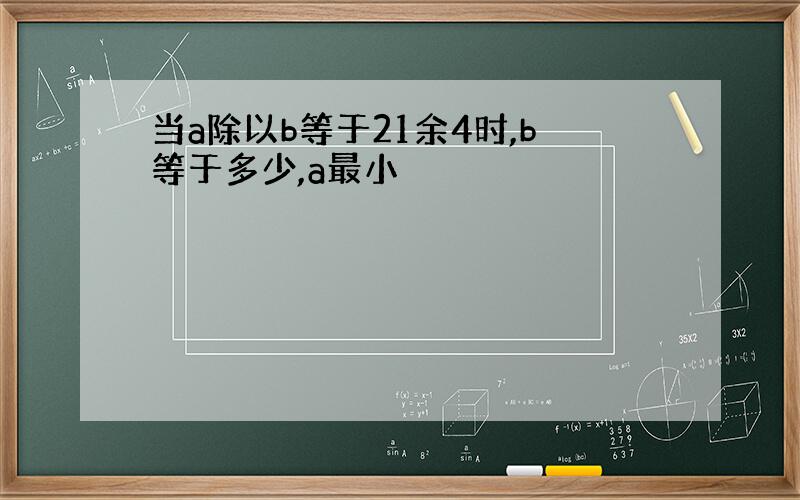 当a除以b等于21余4时,b等于多少,a最小