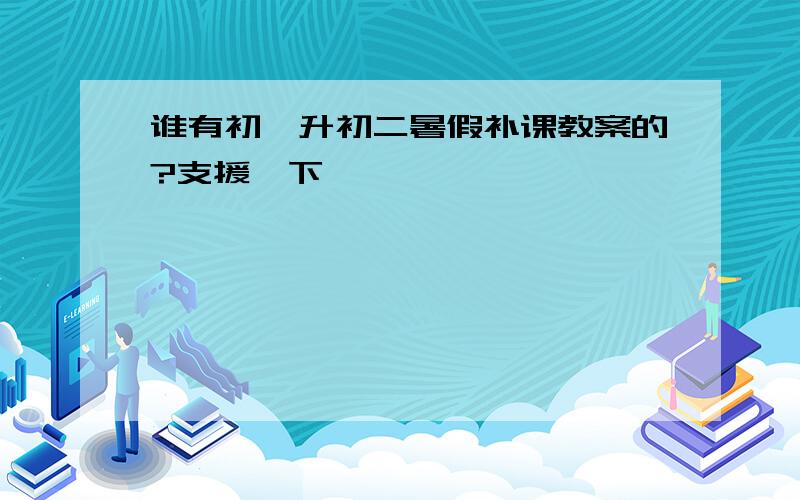 谁有初一升初二暑假补课教案的?支援一下