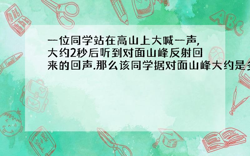 一位同学站在高山上大喊一声,大约2秒后听到对面山峰反射回来的回声.那么该同学据对面山峰大约是多少米?