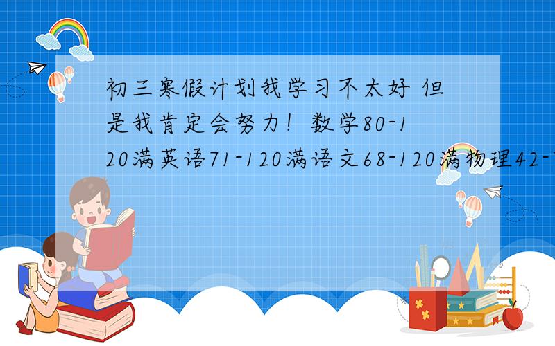 初三寒假计划我学习不太好 但是我肯定会努力！数学80-120满英语71-120满语文68-120满物理42-70满化学3