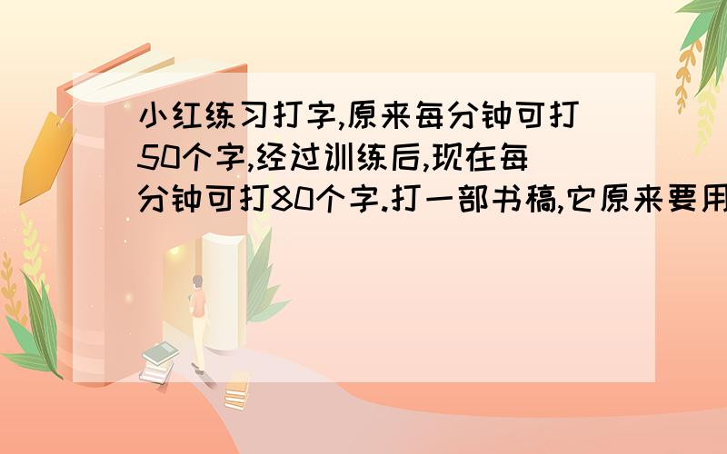 小红练习打字,原来每分钟可打50个字,经过训练后,现在每分钟可打80个字.打一部书稿,它原来要用72分,现在