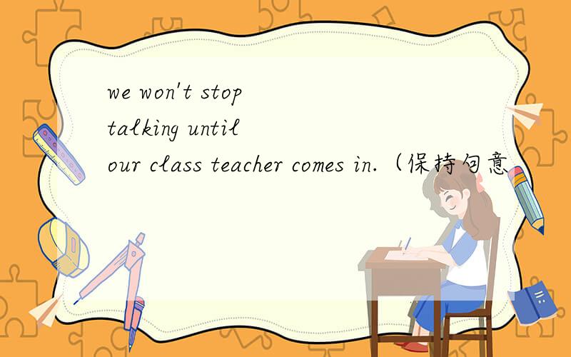 we won't stop talking until our class teacher comes in.（保持句意