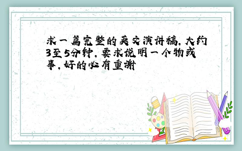 求一篇完整的英文演讲稿,大约3至5分钟,要求说明一个物或事,好的必有重谢